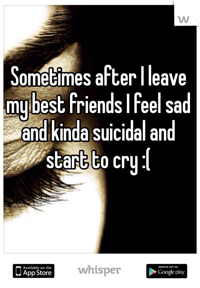 Sometimes after I leave my best friends I feel sad and kinda suicidal and start to cry :(