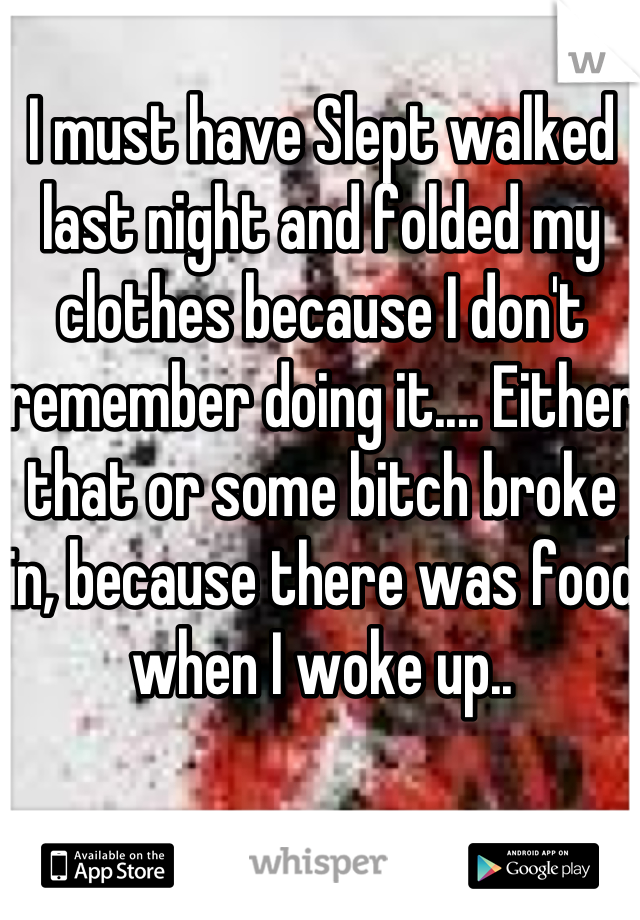 I must have Slept walked last night and folded my clothes because I don't remember doing it.... Either that or some bitch broke in, because there was food when I woke up..