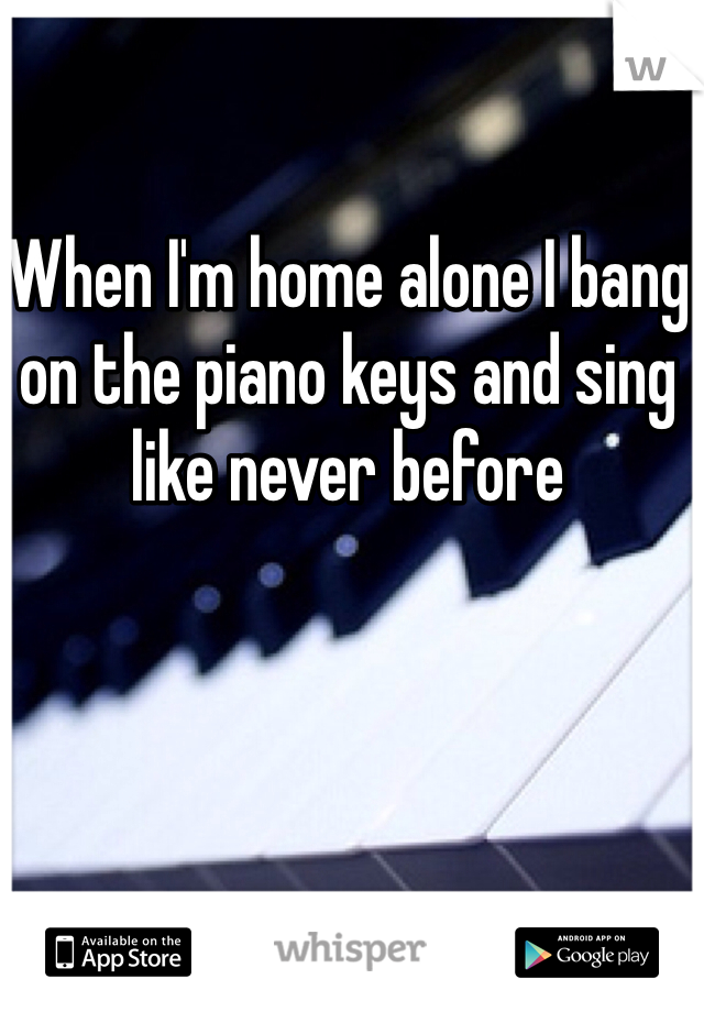 When I'm home alone I bang on the piano keys and sing like never before