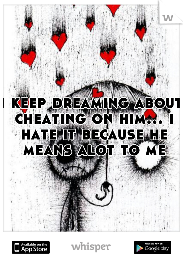 i keep dreaming about cheating on him… i hate it because he means alot to me