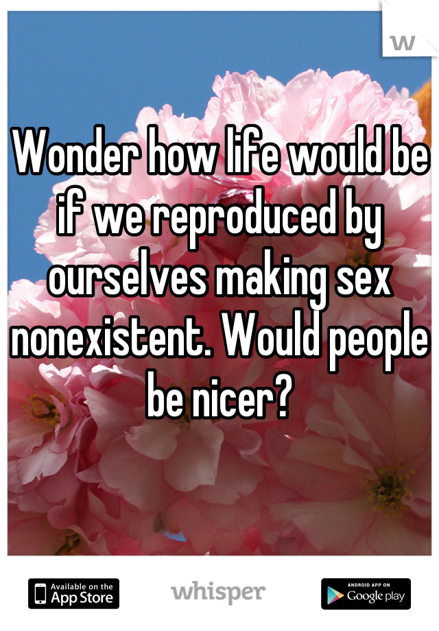 Wonder how life would be if we reproduced by ourselves making sex nonexistent. Would people be nicer?