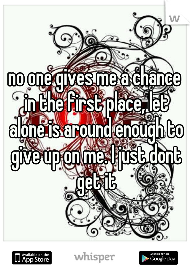 no one gives me a chance in the first place, let alone is around enough to give up on me. I just dont get it