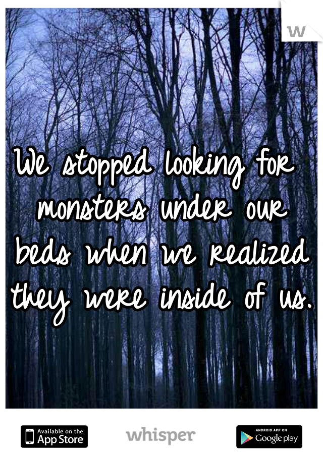 We stopped looking for monsters under our beds when we realized they were inside of us. 