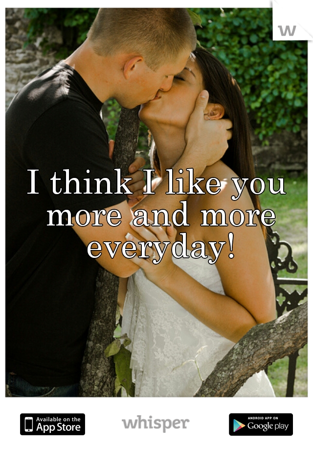 I think I like you more and more everyday!