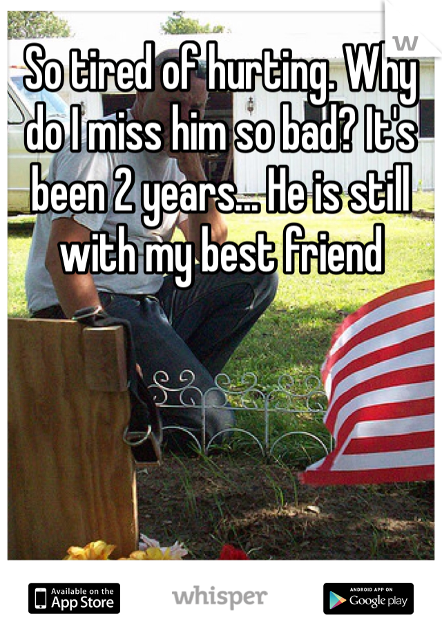 So tired of hurting. Why do I miss him so bad? It's been 2 years... He is still with my best friend 