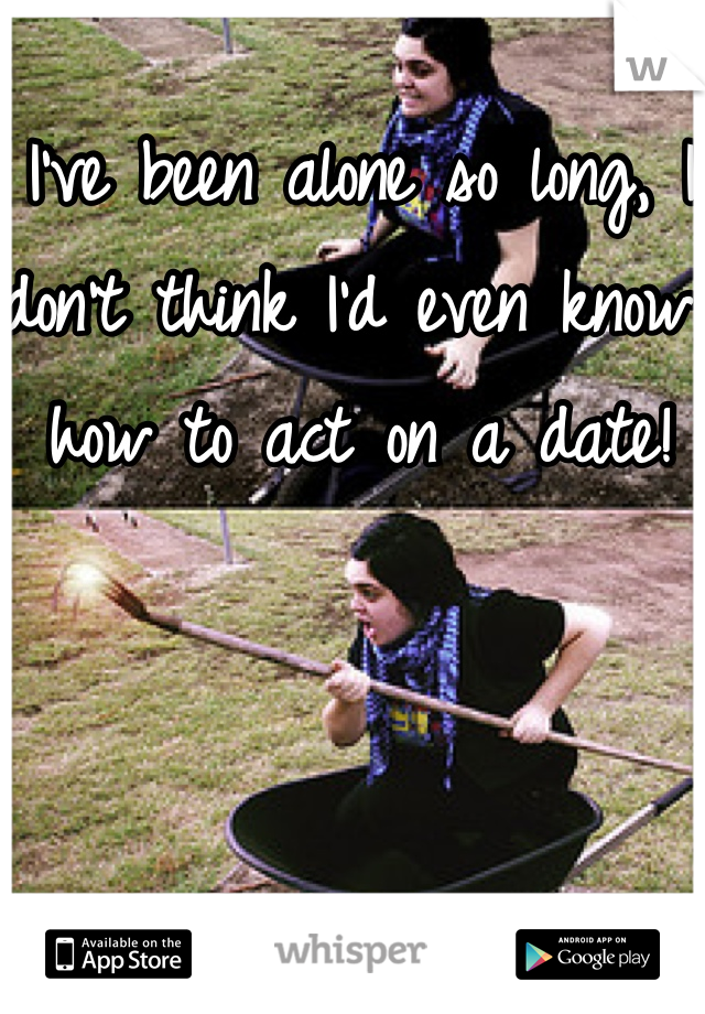 I've been alone so long, I don't think I'd even know how to act on a date!