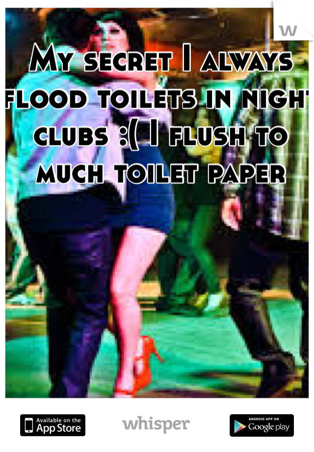 My secret I always flood toilets in night clubs :( I flush to much toilet paper 