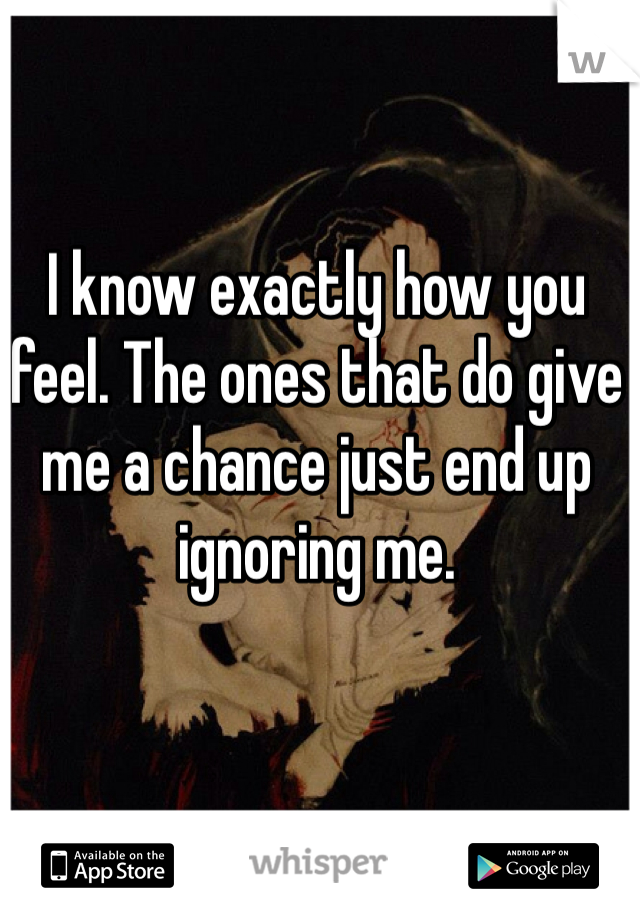 I know exactly how you feel. The ones that do give me a chance just end up ignoring me.