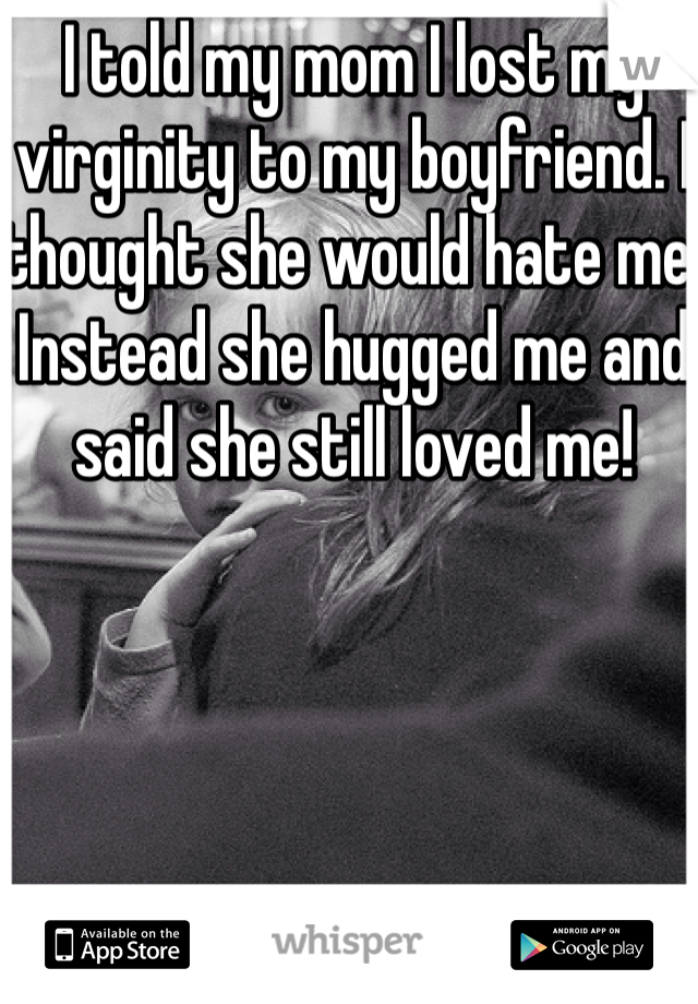 I told my mom I lost my virginity to my boyfriend. I thought she would hate me. Instead she hugged me and said she still loved me!