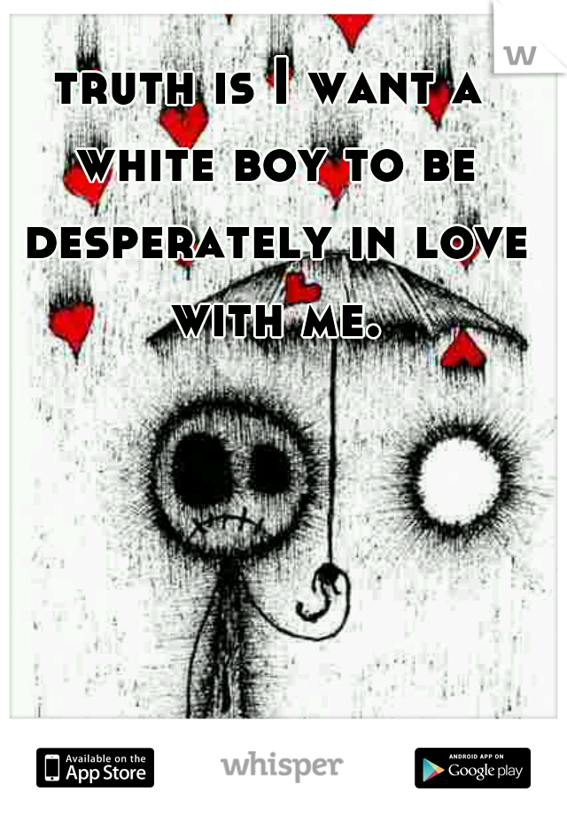 truth is I want a white boy to be desperately in love with me.