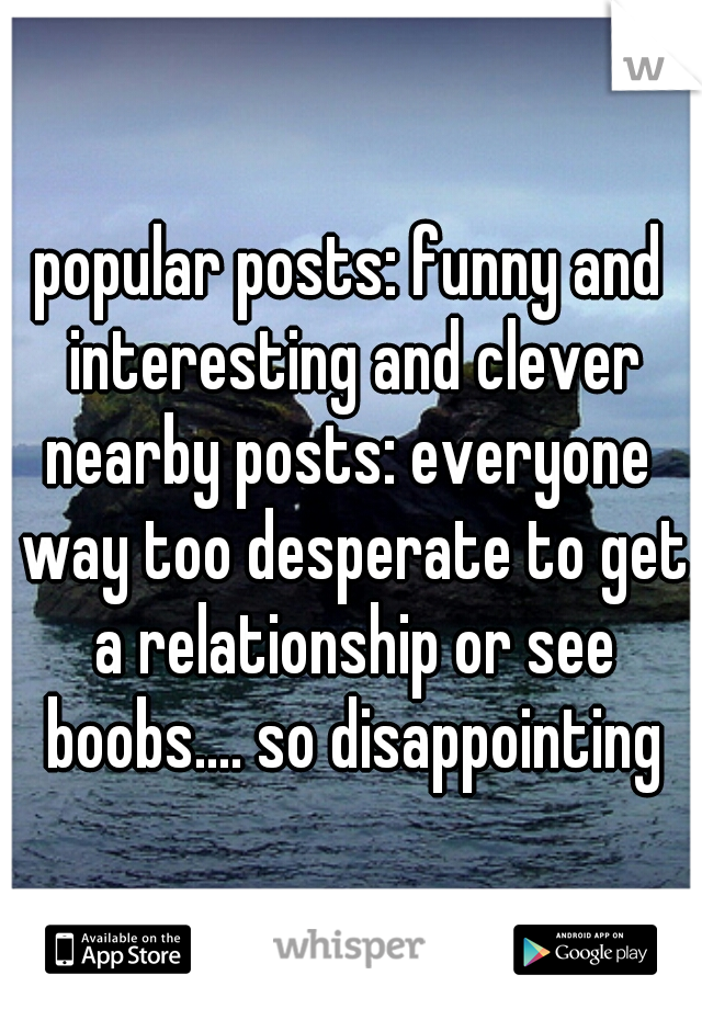 popular posts: funny and interesting and clever
nearby posts: everyone way too desperate to get a relationship or see boobs.... so disappointing