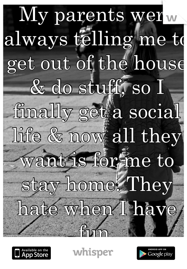 My parents were always telling me to get out of the house & do stuff, so I finally get a social life & now all they want is for me to stay home. They hate when I have fun.