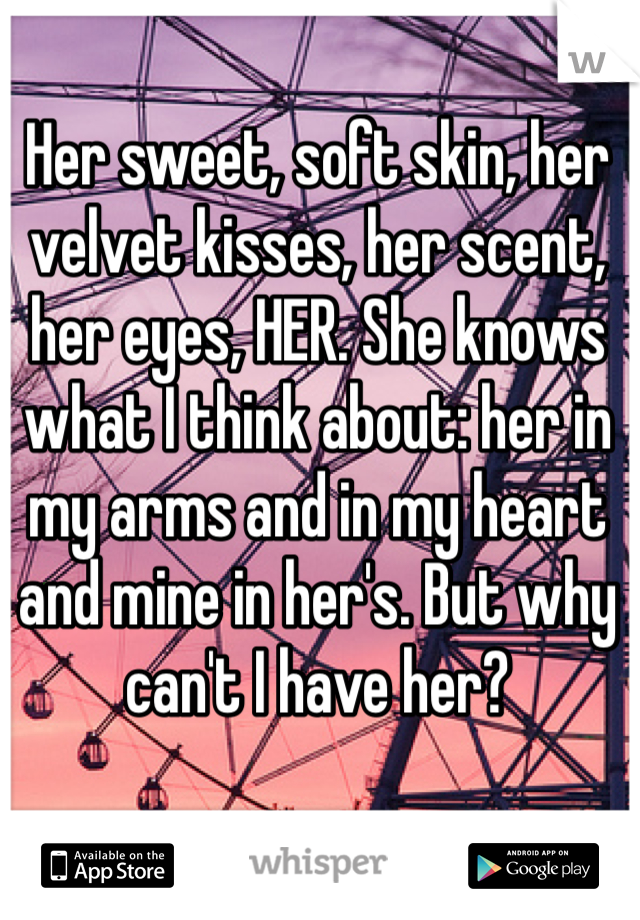 Her sweet, soft skin, her velvet kisses, her scent, her eyes, HER. She knows what I think about: her in my arms and in my heart and mine in her's. But why can't I have her?