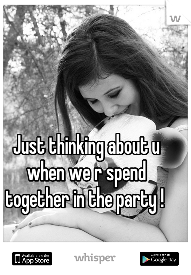 Just thinking about u when we r spend together in the party ! 