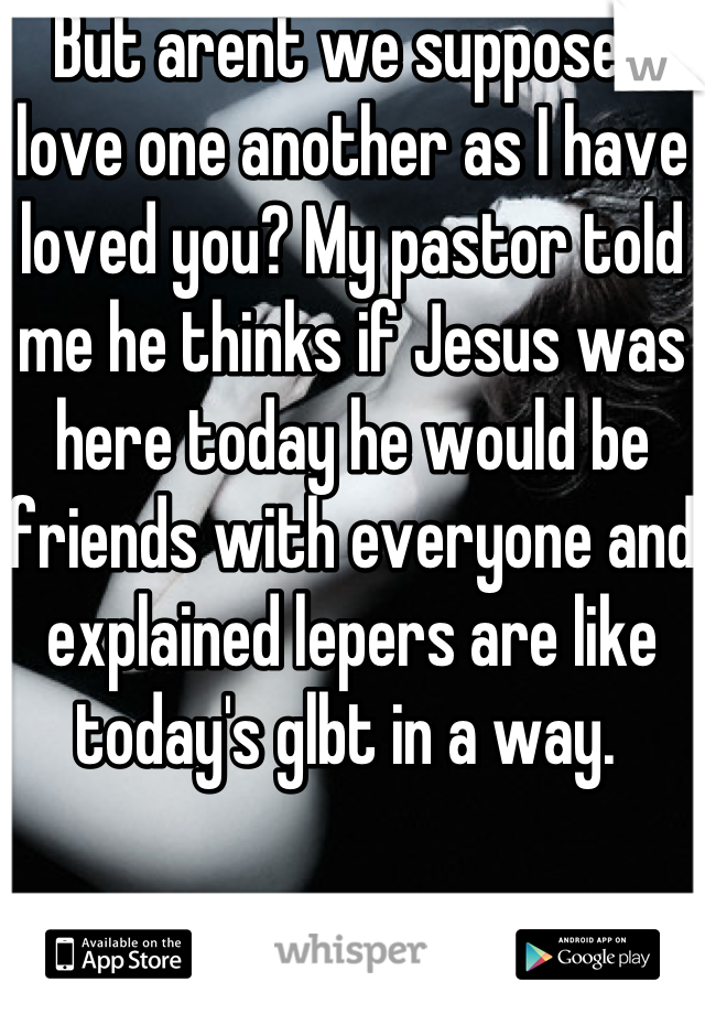 But arent we supposed love one another as I have loved you? My pastor told me he thinks if Jesus was here today he would be friends with everyone and explained lepers are like today's glbt in a way. 