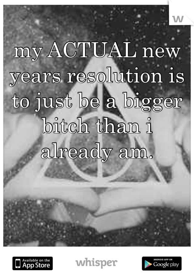 my ACTUAL new years resolution is to just be a bigger bitch than i already am. 