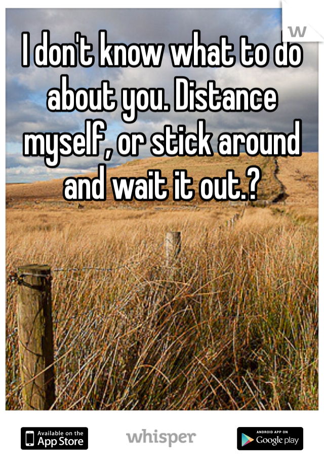 I don't know what to do about you. Distance myself, or stick around and wait it out.?