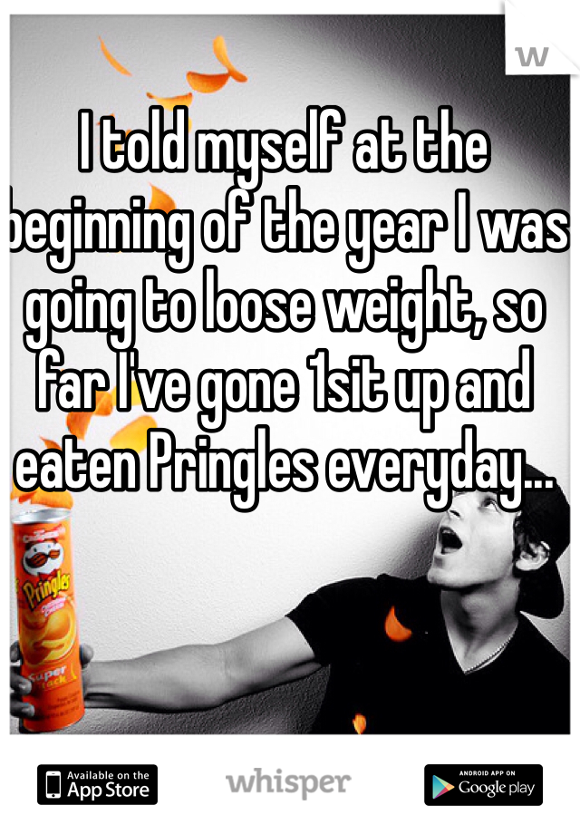 I told myself at the beginning of the year I was going to loose weight, so far I've gone 1sit up and eaten Pringles everyday...