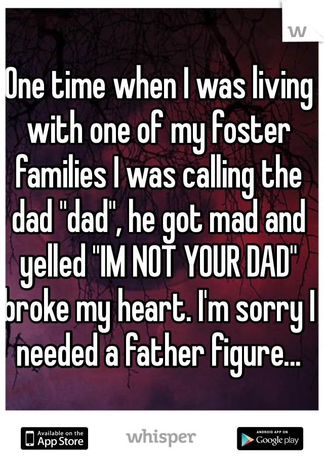 One time when I was living with one of my foster families I was calling the dad "dad", he got mad and yelled "IM NOT YOUR DAD" broke my heart. I'm sorry I needed a father figure...