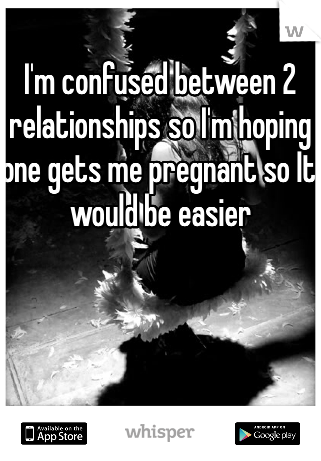 I'm confused between 2 relationships so I'm hoping one gets me pregnant so It would be easier 