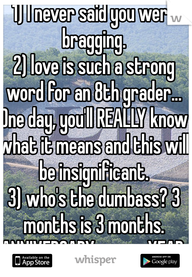 1) I never said you were bragging. 
2) love is such a strong word for an 8th grader... One day, you'll REALLY know what it means and this will be insignificant. 
3) who's the dumbass? 3 months is 3 months. ANNIVERSARY means YEAR. 