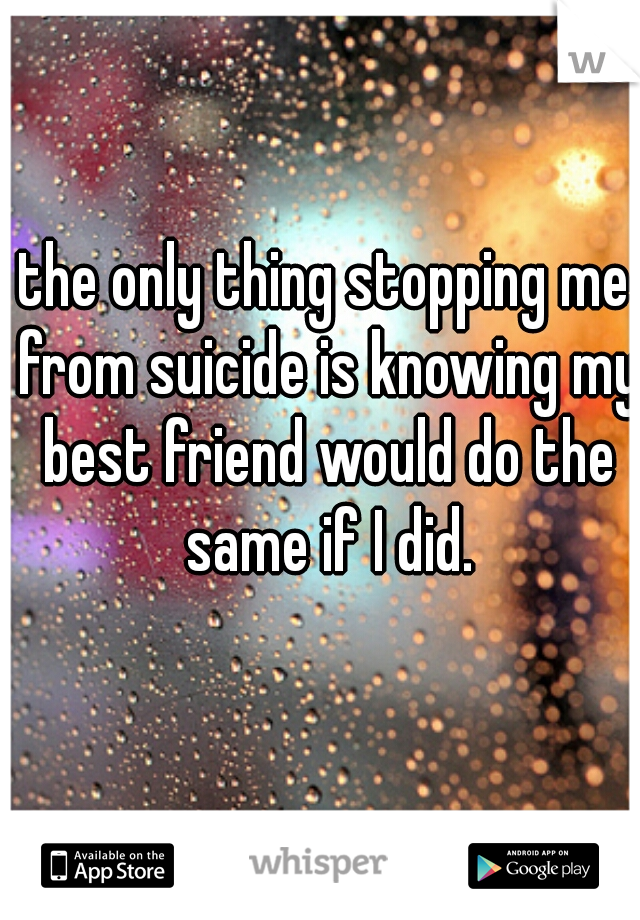 the only thing stopping me from suicide is knowing my best friend would do the same if I did.