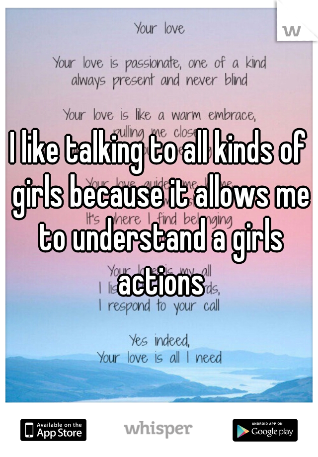 I like talking to all kinds of girls because it allows me to understand a girls actions