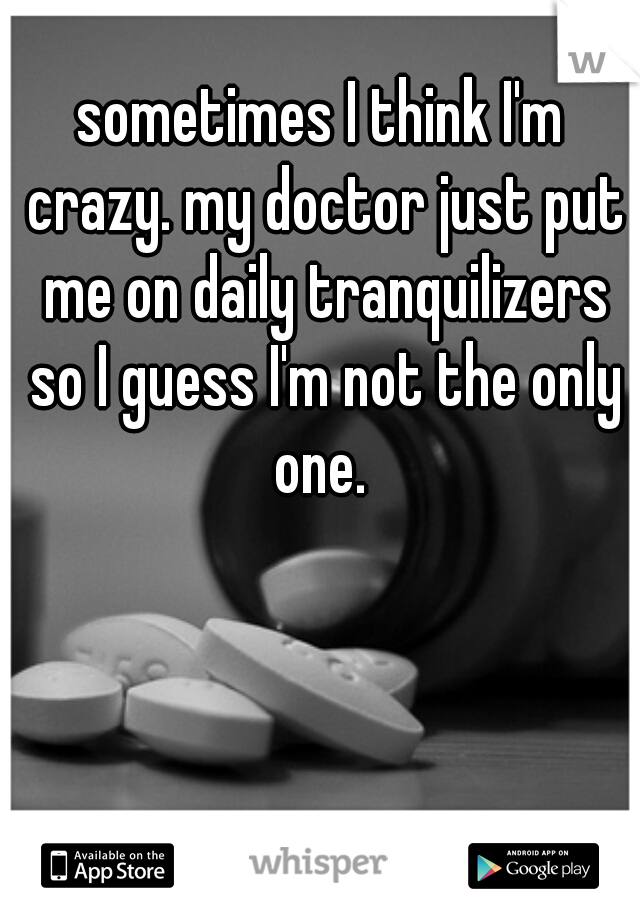 sometimes I think I'm crazy. my doctor just put me on daily tranquilizers so I guess I'm not the only one. 