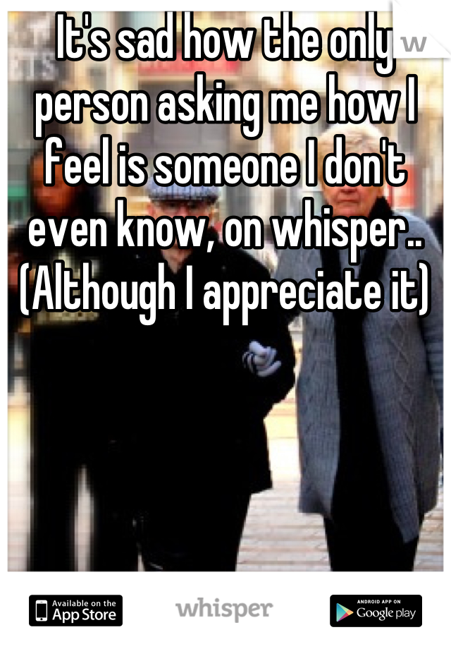 It's sad how the only person asking me how I feel is someone I don't even know, on whisper.. (Although I appreciate it)