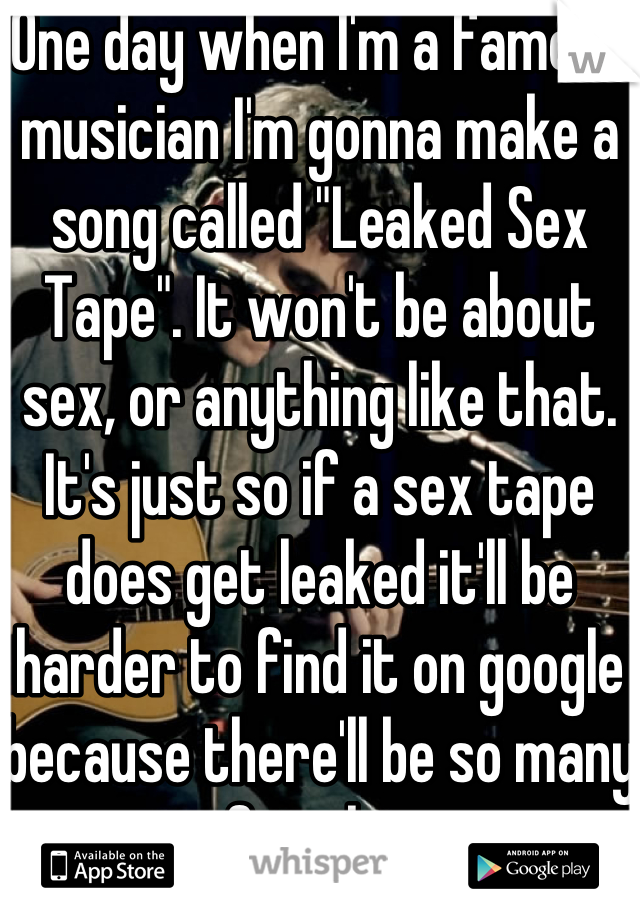 One day when I'm a famous musician I'm gonna make a song called "Leaked Sex Tape". It won't be about sex, or anything like that. It's just so if a sex tape does get leaked it'll be harder to find it on google because there'll be so many sites for the song. 