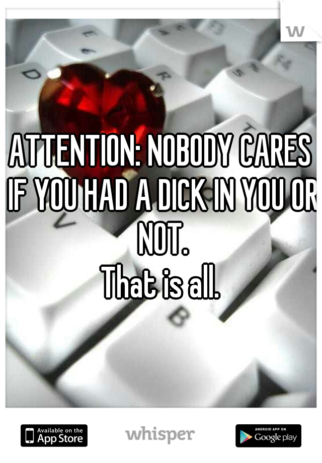 ATTENTION: NOBODY CARES IF YOU HAD A DICK IN YOU OR NOT.
That is all.