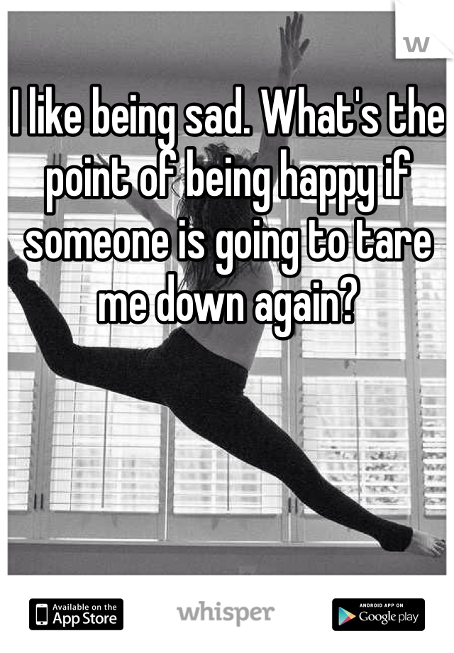 I like being sad. What's the point of being happy if someone is going to tare me down again?