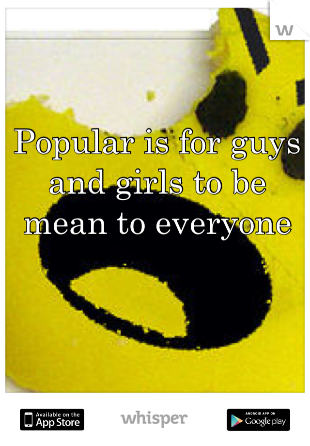 Popular is for guys and girls to be mean to everyone