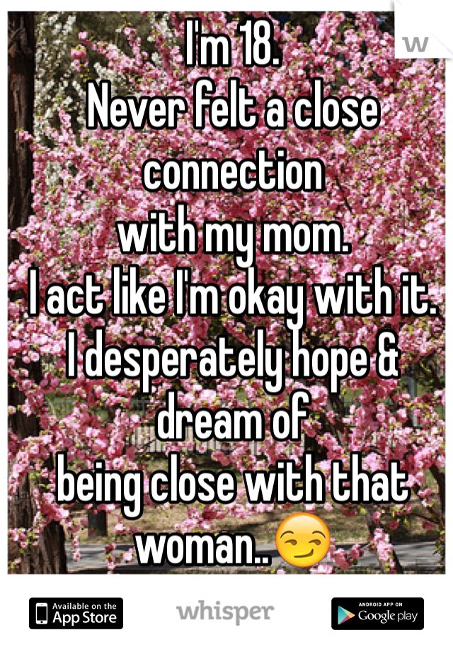 I'm 18. 
Never felt a close connection 
with my mom. 
I act like I'm okay with it.
I desperately hope & dream of 
being close with that woman..😏