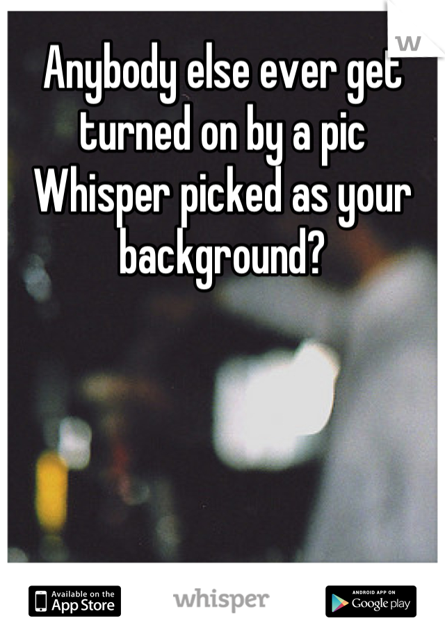 Anybody else ever get turned on by a pic Whisper picked as your background?