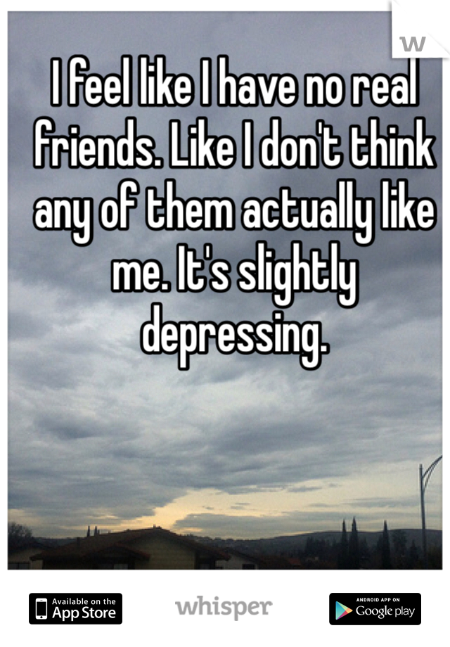 I feel like I have no real friends. Like I don't think any of them actually like me. It's slightly depressing.