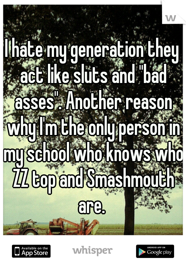 I hate my generation they act like sluts and "bad asses". Another reason why I'm the only person in my school who knows who ZZ top and Smashmouth are. 