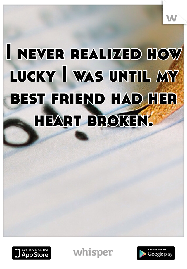 I never realized how lucky I was until my best friend had her heart broken. 