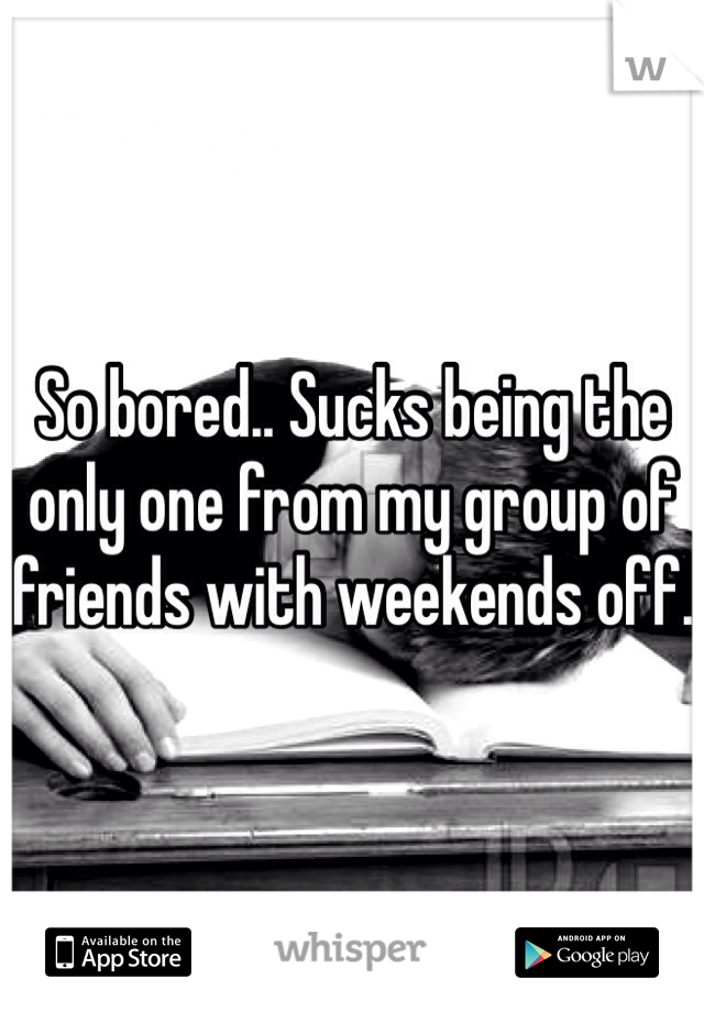 So bored.. Sucks being the only one from my group of friends with weekends off.