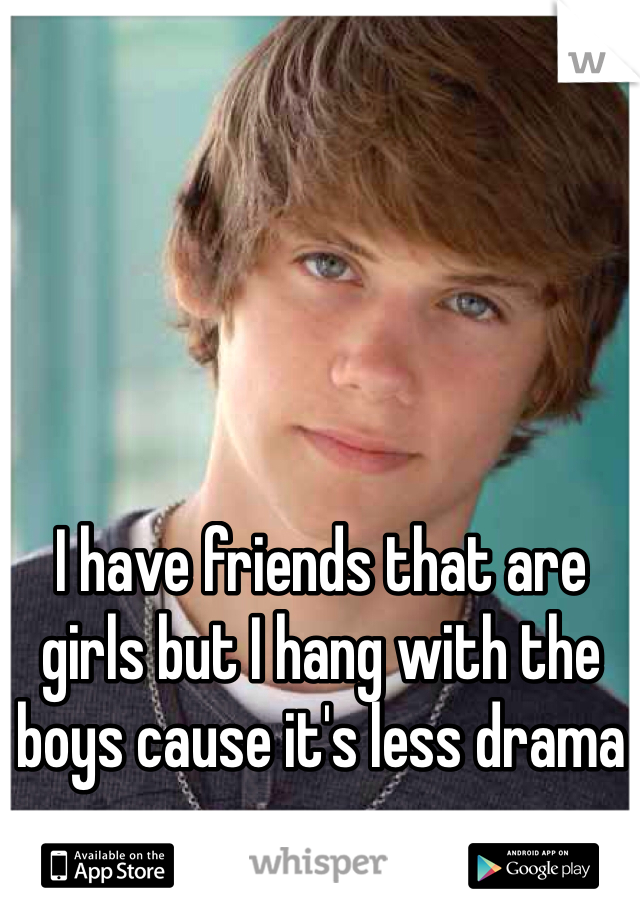 I have friends that are girls but I hang with the boys cause it's less drama -.-