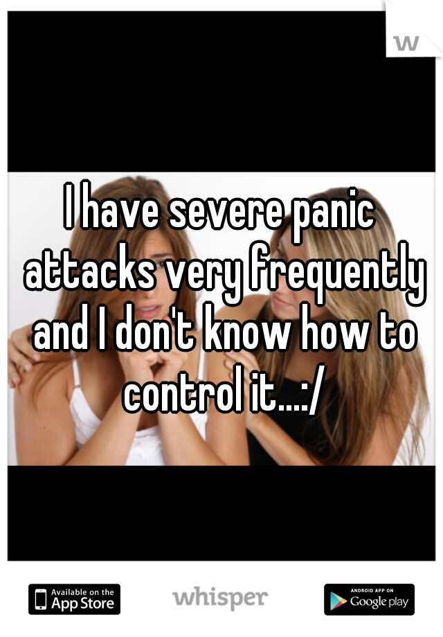 I have severe panic attacks very frequently and I don't know how to control it...:/