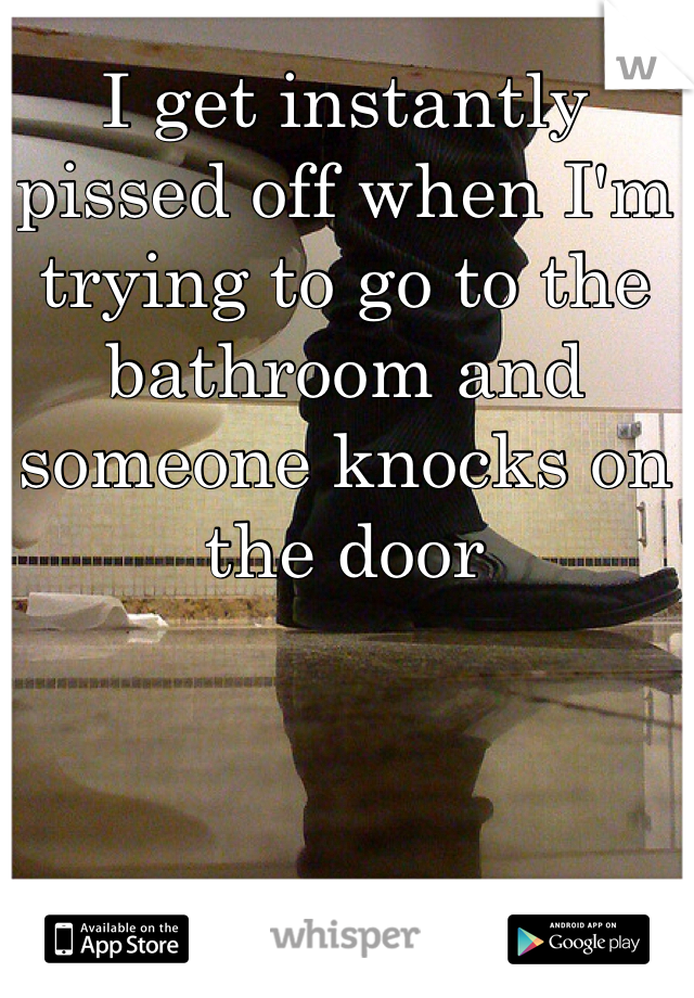 I get instantly pissed off when I'm trying to go to the bathroom and someone knocks on the door