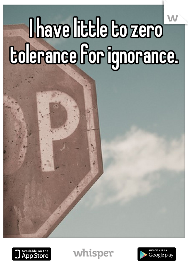 I have little to zero tolerance for ignorance. 