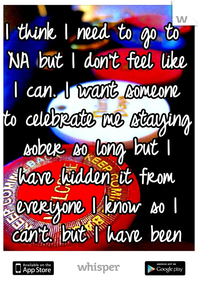 I think I need to go to NA but I don't feel like I can. I want someone to celebrate me staying sober so long but I have hidden it from everyone I know so I can't. but I have been struggling lately