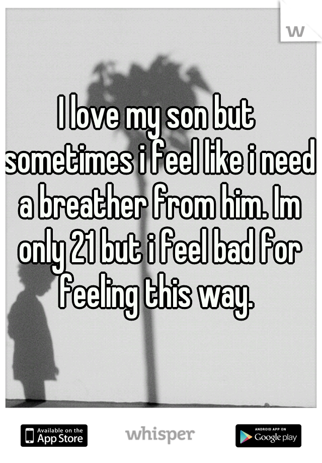 I love my son but sometimes i feel like i need a breather from him. Im only 21 but i feel bad for feeling this way. 