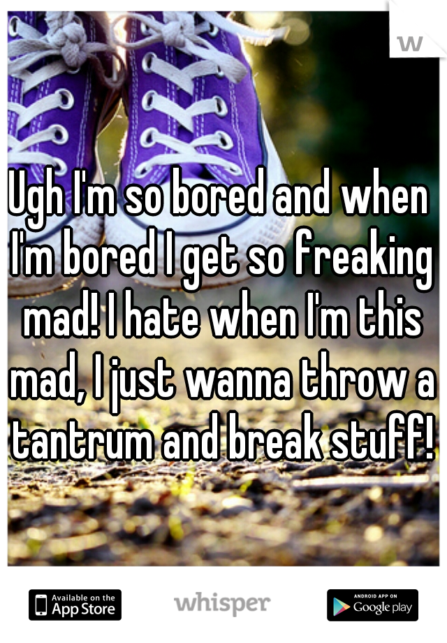 Ugh I'm so bored and when I'm bored I get so freaking mad! I hate when I'm this mad, I just wanna throw a tantrum and break stuff!