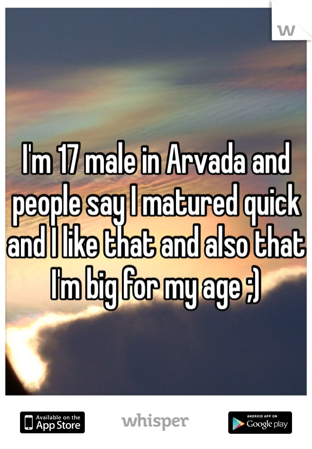 I'm 17 male in Arvada and people say I matured quick and I like that and also that I'm big for my age ;) 