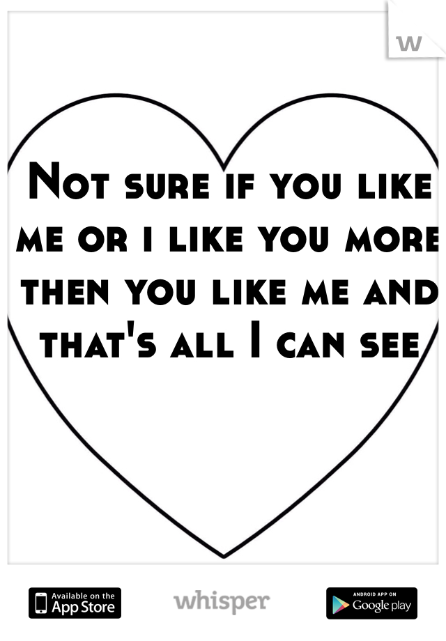 Not sure if you like me or i like you more then you like me and that's all I can see