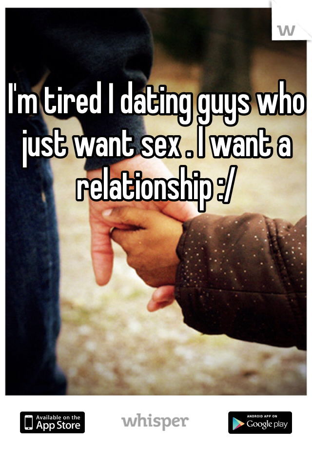 I'm tired I dating guys who just want sex . I want a relationship :/