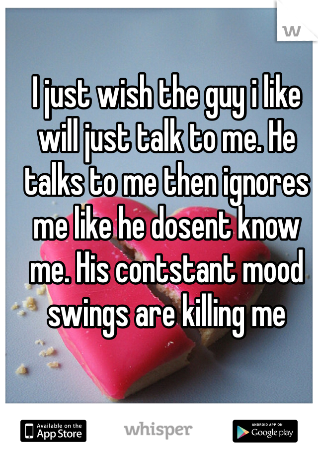 I just wish the guy i like will just talk to me. He talks to me then ignores me like he dosent know me. His contstant mood swings are killing me